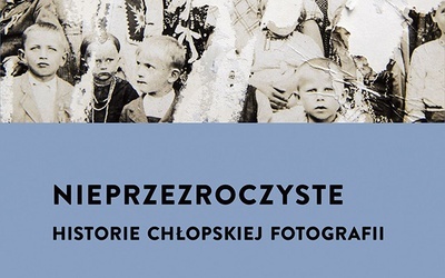 Agnieszka Pajączkowska Nieprzezroczyste. Historie chłopskiej fotografii Wydawnictwo Czarne  Wołowiec 2023 ss. 432
