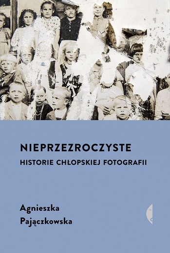 Agnieszka Pajączkowska Nieprzezroczyste. Historie chłopskiej fotografii Wydawnictwo Czarne  Wołowiec 2023 ss. 432